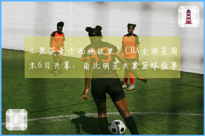 汇聚英豪于西施故里！CBA全明星周末6日开幕，南北明星共襄篮球盛事