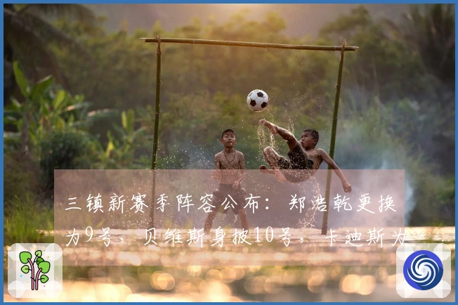 三镇新赛季阵容公布：郑浩乾更换为9号，贝维斯身披10号，卡迪斯为29号