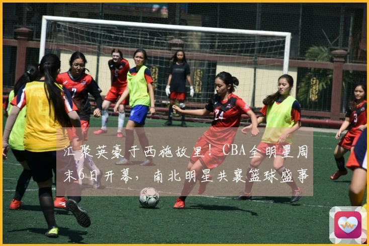 汇聚英豪于西施故里！CBA全明星周末6日开幕，南北明星共襄篮球盛事