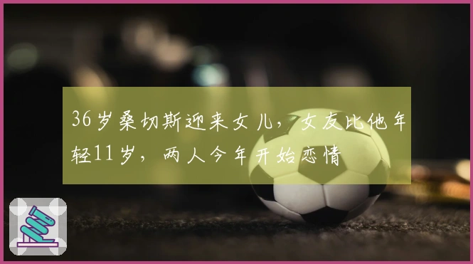 36岁桑切斯迎来女儿，女友比他年轻11岁，两人今年开始恋情