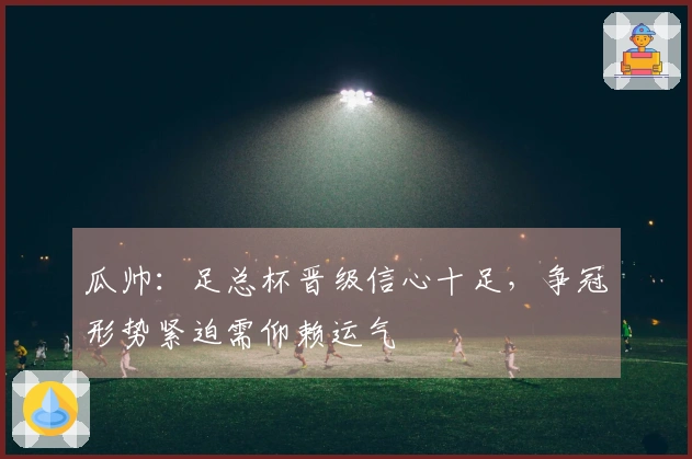 瓜帅：足总杯晋级信心十足，争冠形势紧迫需仰赖运气