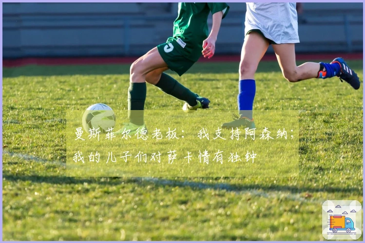 曼斯菲尔德老板：我支持阿森纳；我的儿子们对萨卡情有独钟