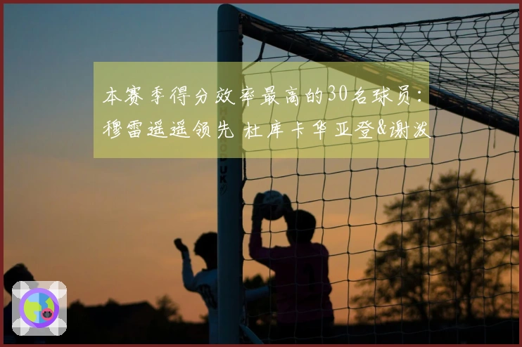 本赛季得分效率最高的30名球员：穆雷遥遥领先 杜库卡华亚登&谢泼德肯纳德入围