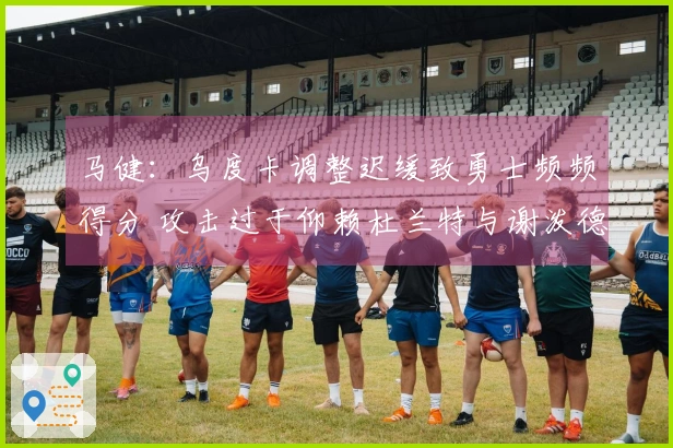 马健：乌度卡调整迟缓致勇士频频得分 攻击过于仰赖杜兰特与谢泼德