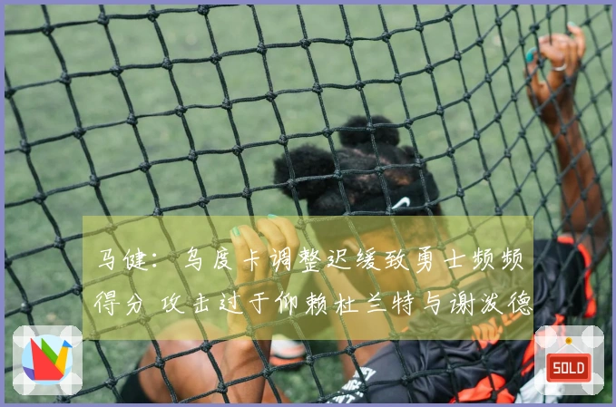 马健：乌度卡调整迟缓致勇士频频得分 攻击过于仰赖杜兰特与谢泼德