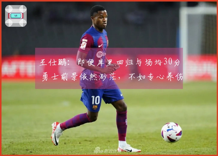 王仕鹏：即便库里回归与场均30分 勇士前景依然渺茫，不如专心养伤