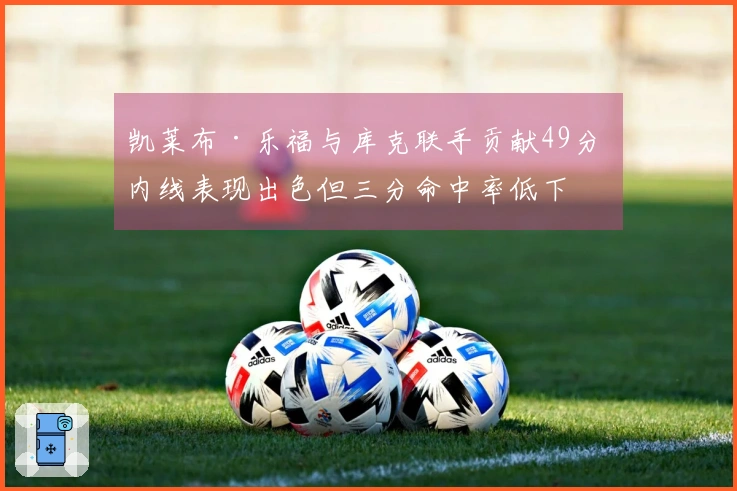 凯莱布·乐福与库克联手贡献49分 内线表现出色但三分命中率低下