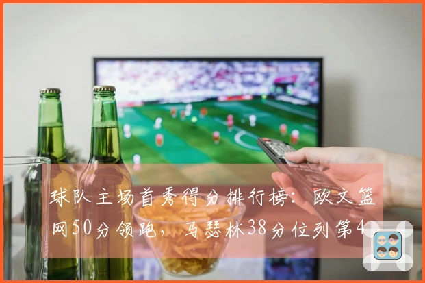 球队主场首秀得分排行榜：欧文篮网50分领跑，马瑟林38分位列第4
